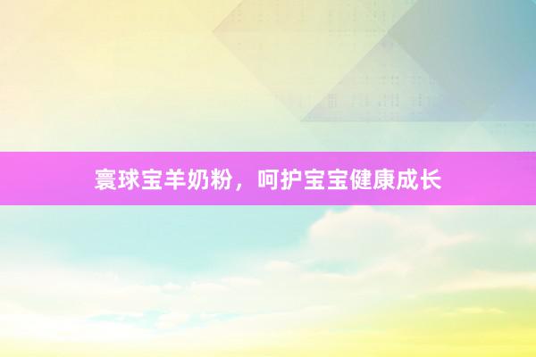 寰球宝羊奶粉，呵护宝宝健康成长