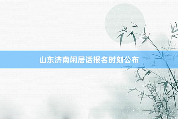 山东济南闲居话报名时刻公布